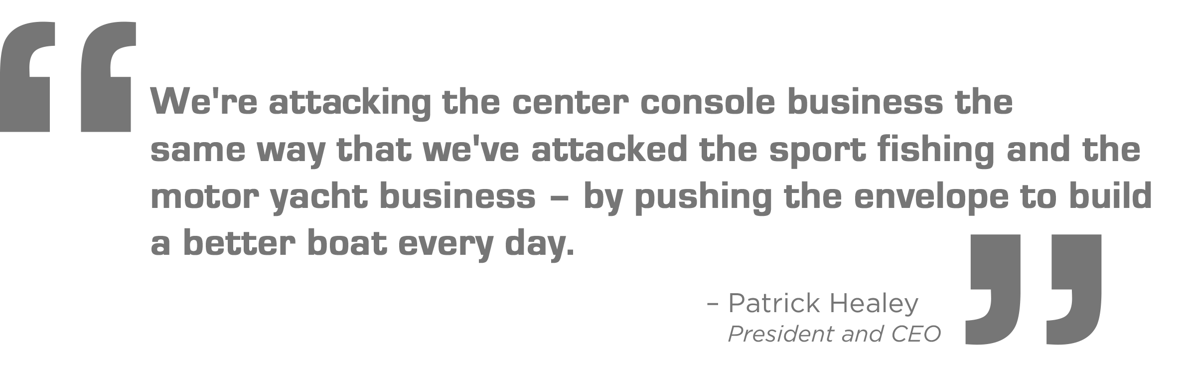 We're attacking the center console business the same way that we've attacked the sport fishing and the motor yacht business - by pushing the envelope to build a better boat every day. - Patrick Healey, President and CEO