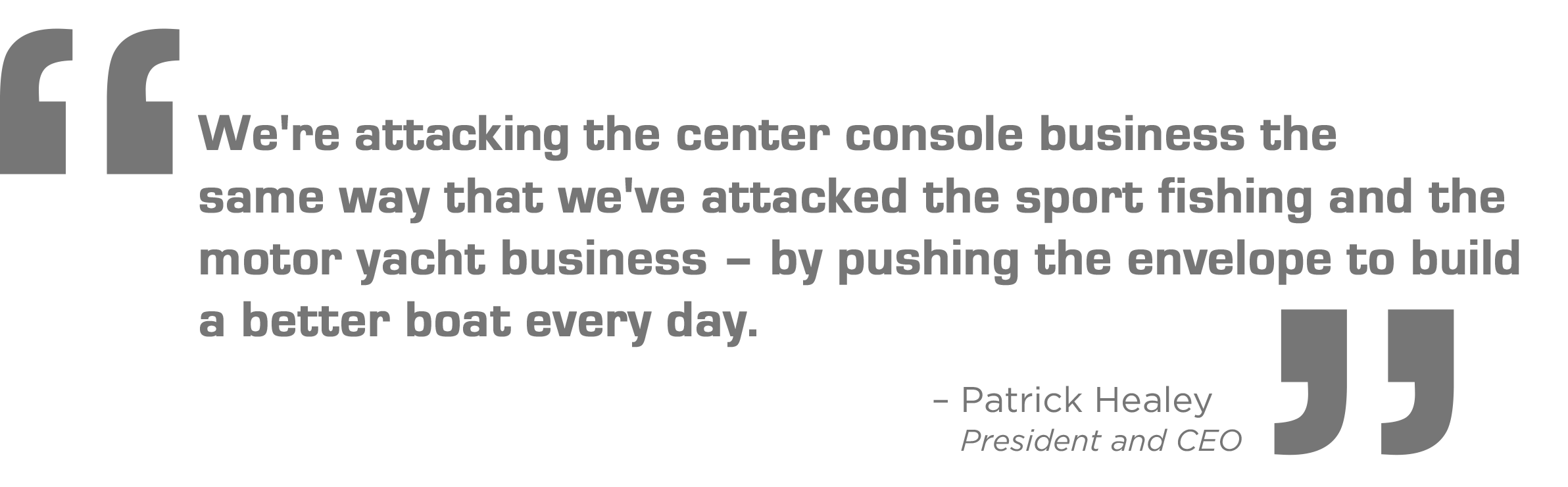 We're attacking the center console business the same way that we've attacked the sport fishing and th motor yacht business - by pushing the evelope to build a better boat every day. - Patrick Healey, President and CEO